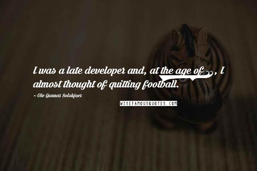 Ole Gunnar Solskjaer Quotes: I was a late developer and, at the age of 15, I almost thought of quitting football.