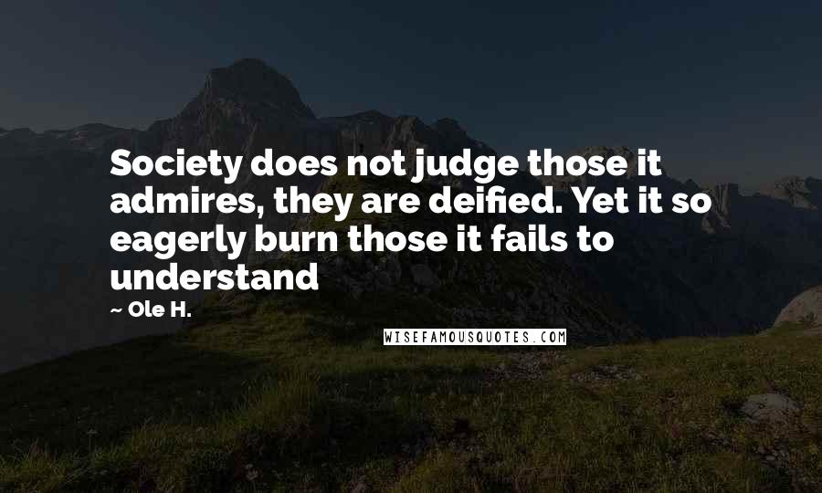 Ole H. Quotes: Society does not judge those it admires, they are deified. Yet it so eagerly burn those it fails to understand