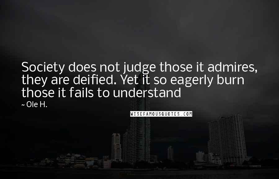 Ole H. Quotes: Society does not judge those it admires, they are deified. Yet it so eagerly burn those it fails to understand