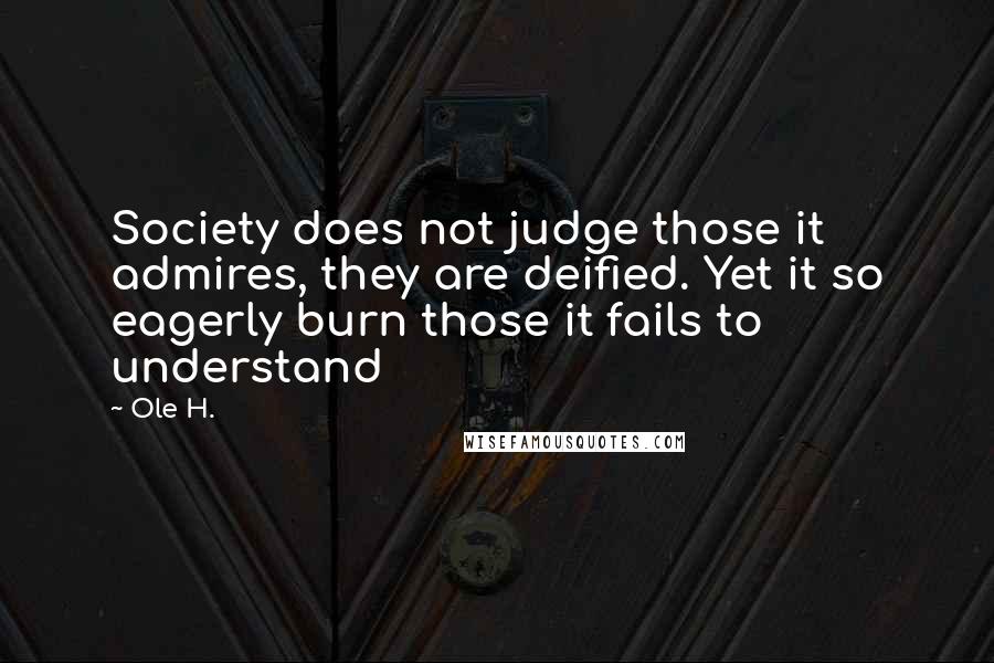 Ole H. Quotes: Society does not judge those it admires, they are deified. Yet it so eagerly burn those it fails to understand