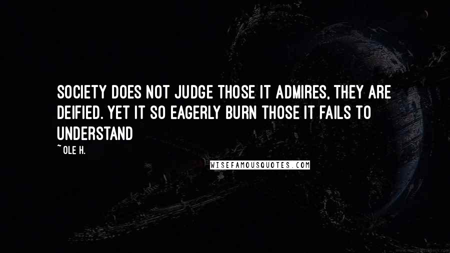 Ole H. Quotes: Society does not judge those it admires, they are deified. Yet it so eagerly burn those it fails to understand