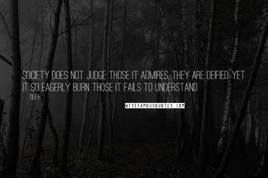 Ole H. Quotes: Society does not judge those it admires, they are deified. Yet it so eagerly burn those it fails to understand