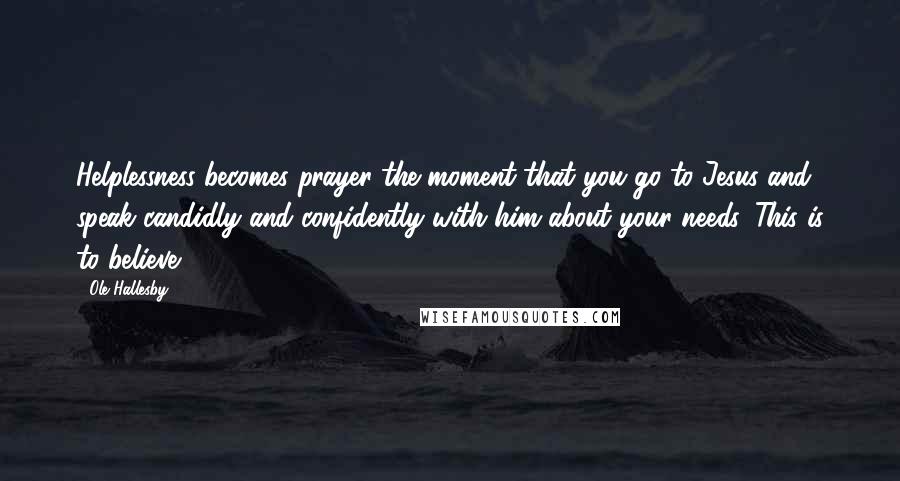 Ole Hallesby Quotes: Helplessness becomes prayer the moment that you go to Jesus and speak candidly and confidently with him about your needs. This is to believe.