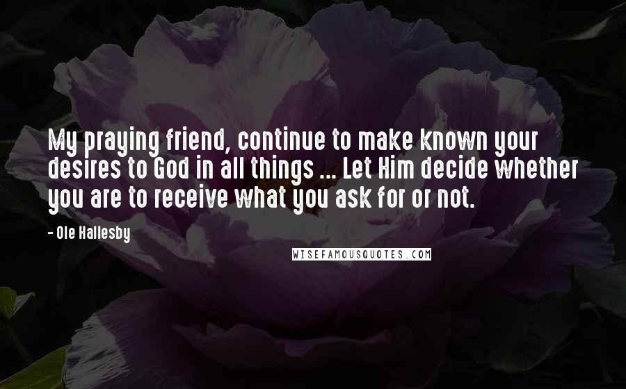 Ole Hallesby Quotes: My praying friend, continue to make known your desires to God in all things ... Let Him decide whether you are to receive what you ask for or not.