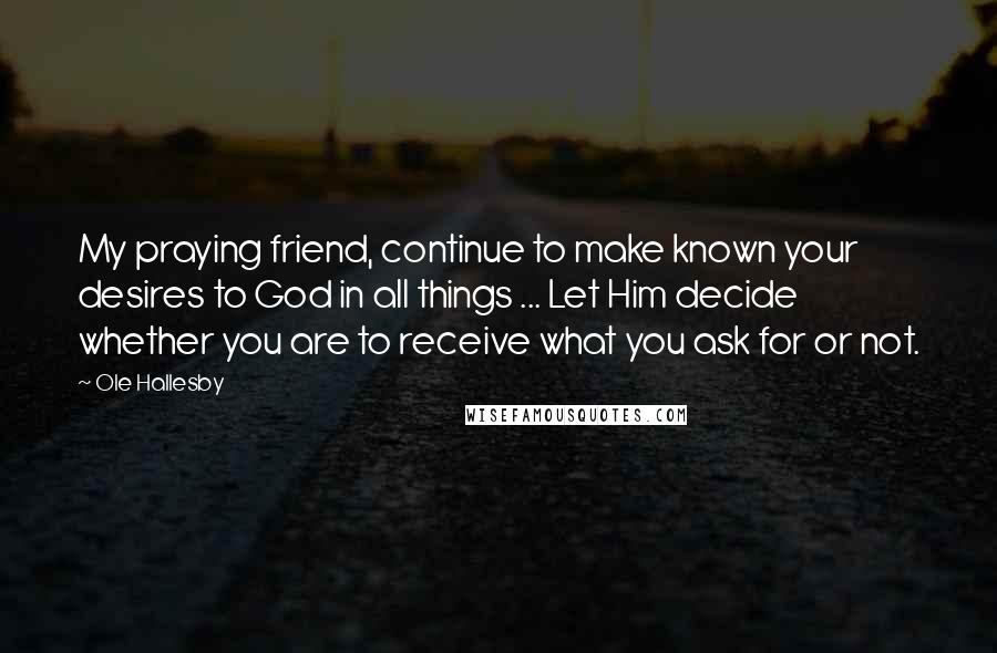 Ole Hallesby Quotes: My praying friend, continue to make known your desires to God in all things ... Let Him decide whether you are to receive what you ask for or not.