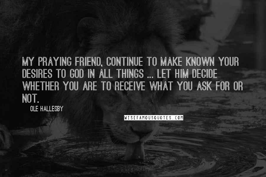 Ole Hallesby Quotes: My praying friend, continue to make known your desires to God in all things ... Let Him decide whether you are to receive what you ask for or not.