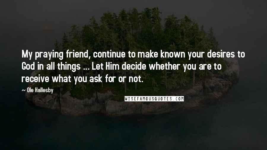 Ole Hallesby Quotes: My praying friend, continue to make known your desires to God in all things ... Let Him decide whether you are to receive what you ask for or not.