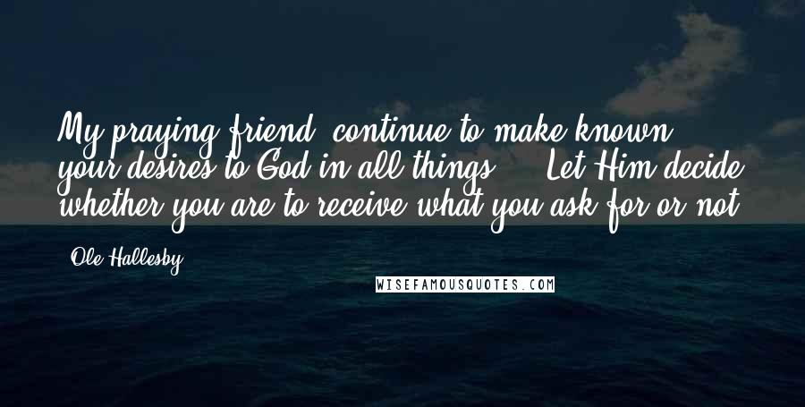 Ole Hallesby Quotes: My praying friend, continue to make known your desires to God in all things ... Let Him decide whether you are to receive what you ask for or not.