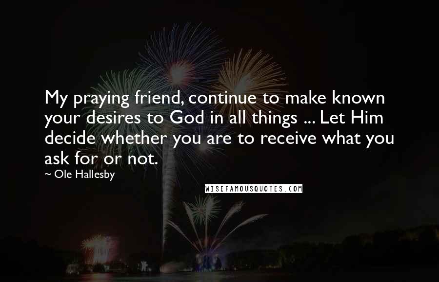 Ole Hallesby Quotes: My praying friend, continue to make known your desires to God in all things ... Let Him decide whether you are to receive what you ask for or not.