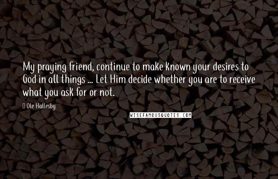 Ole Hallesby Quotes: My praying friend, continue to make known your desires to God in all things ... Let Him decide whether you are to receive what you ask for or not.