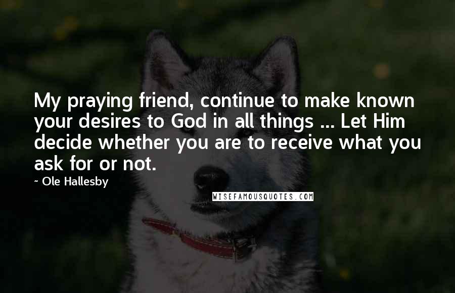 Ole Hallesby Quotes: My praying friend, continue to make known your desires to God in all things ... Let Him decide whether you are to receive what you ask for or not.