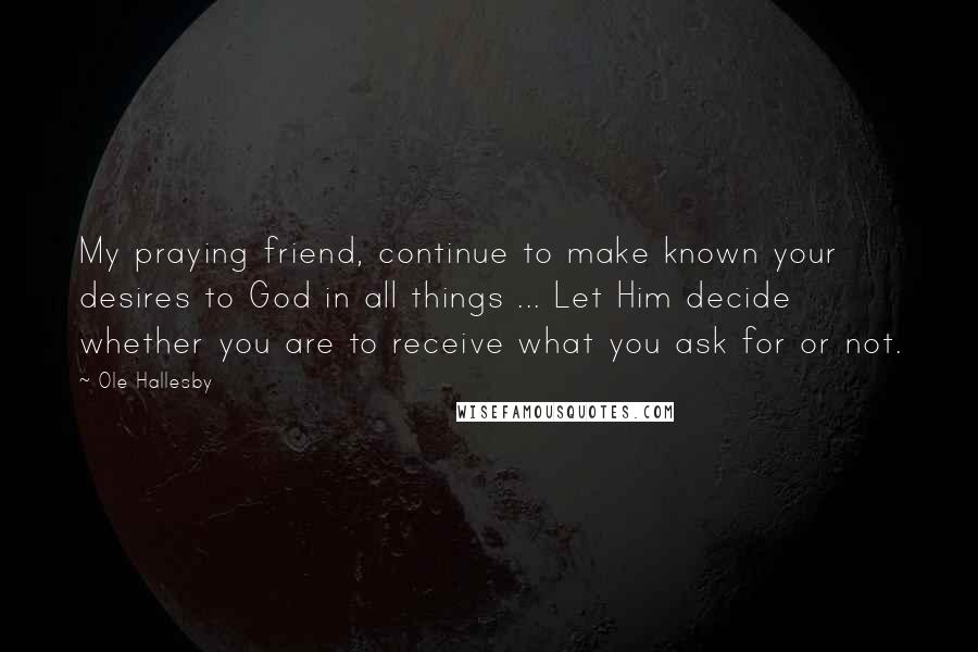 Ole Hallesby Quotes: My praying friend, continue to make known your desires to God in all things ... Let Him decide whether you are to receive what you ask for or not.