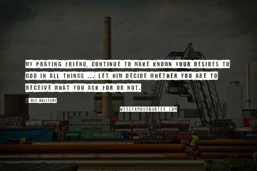 Ole Hallesby Quotes: My praying friend, continue to make known your desires to God in all things ... Let Him decide whether you are to receive what you ask for or not.