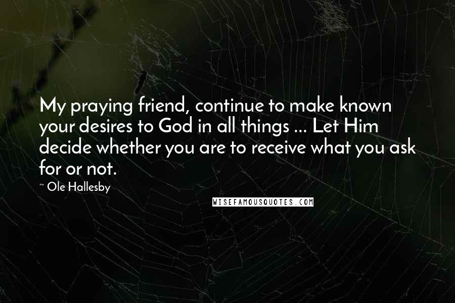 Ole Hallesby Quotes: My praying friend, continue to make known your desires to God in all things ... Let Him decide whether you are to receive what you ask for or not.