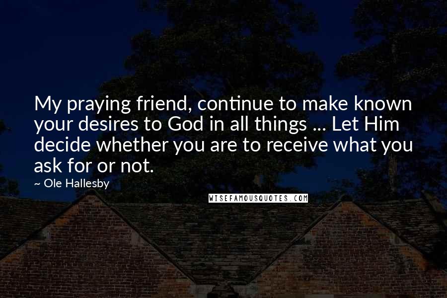 Ole Hallesby Quotes: My praying friend, continue to make known your desires to God in all things ... Let Him decide whether you are to receive what you ask for or not.