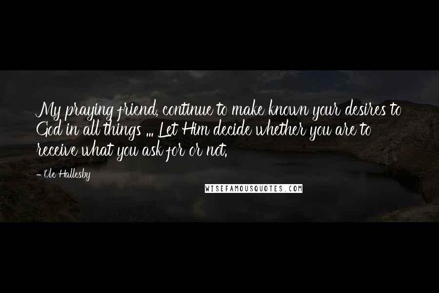 Ole Hallesby Quotes: My praying friend, continue to make known your desires to God in all things ... Let Him decide whether you are to receive what you ask for or not.