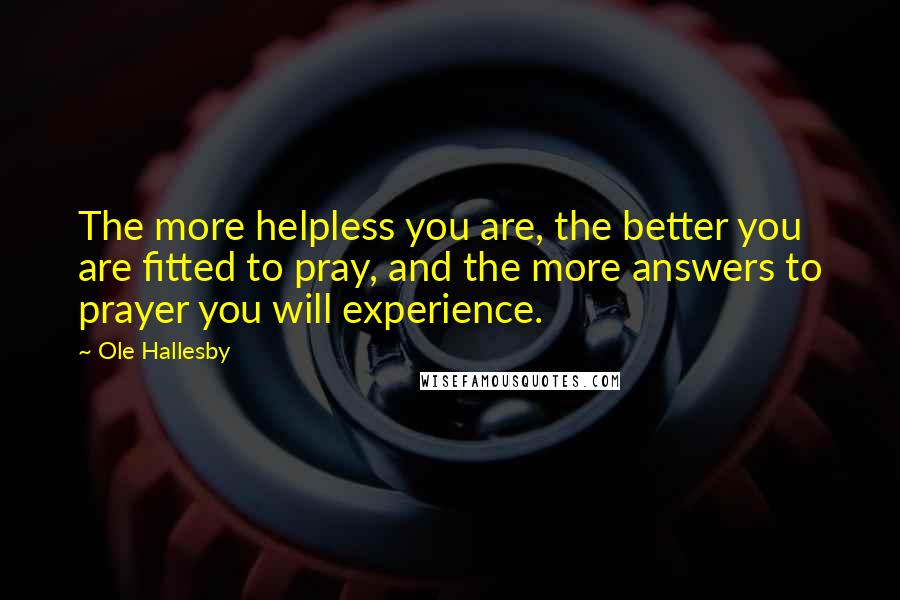 Ole Hallesby Quotes: The more helpless you are, the better you are fitted to pray, and the more answers to prayer you will experience.