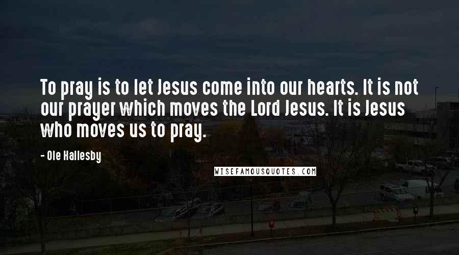 Ole Hallesby Quotes: To pray is to let Jesus come into our hearts. It is not our prayer which moves the Lord Jesus. It is Jesus who moves us to pray.