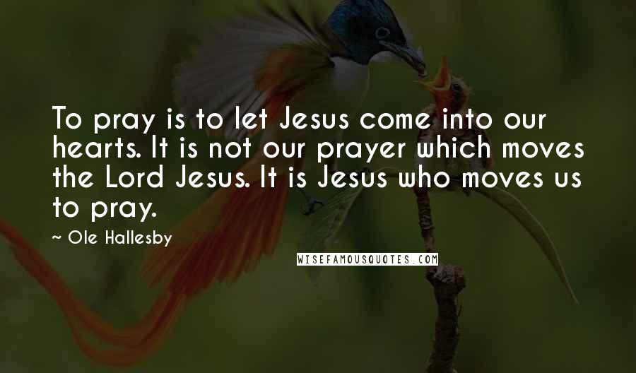 Ole Hallesby Quotes: To pray is to let Jesus come into our hearts. It is not our prayer which moves the Lord Jesus. It is Jesus who moves us to pray.