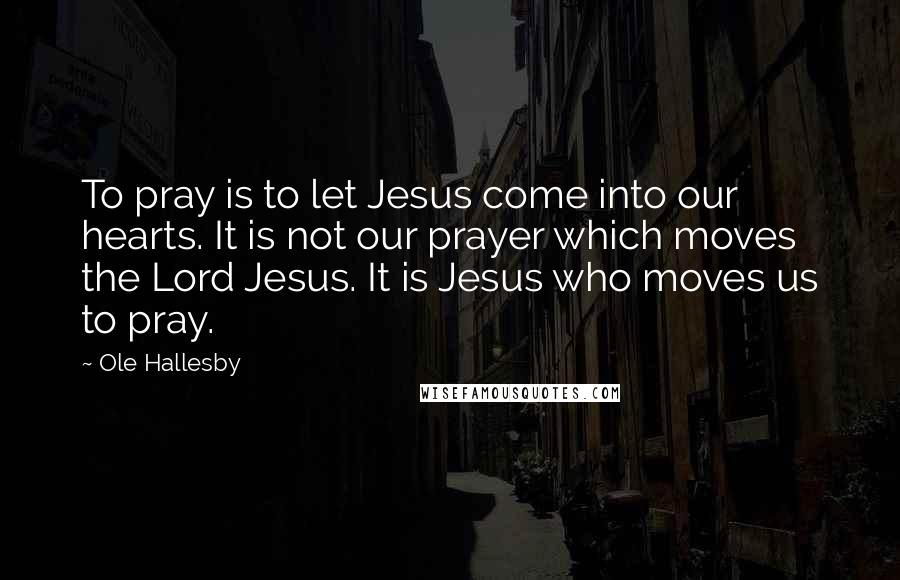 Ole Hallesby Quotes: To pray is to let Jesus come into our hearts. It is not our prayer which moves the Lord Jesus. It is Jesus who moves us to pray.