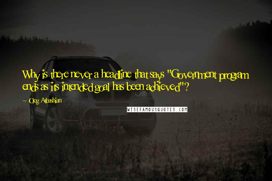 Oleg Atbashian Quotes: Why is there never a headline that says "Government program ends as its intended goal has been achieved"?