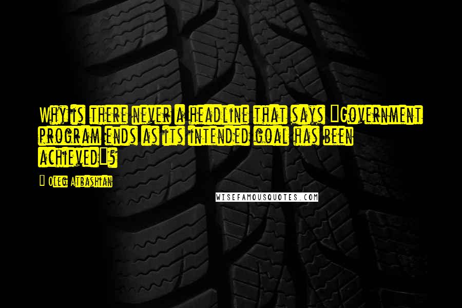 Oleg Atbashian Quotes: Why is there never a headline that says "Government program ends as its intended goal has been achieved"?
