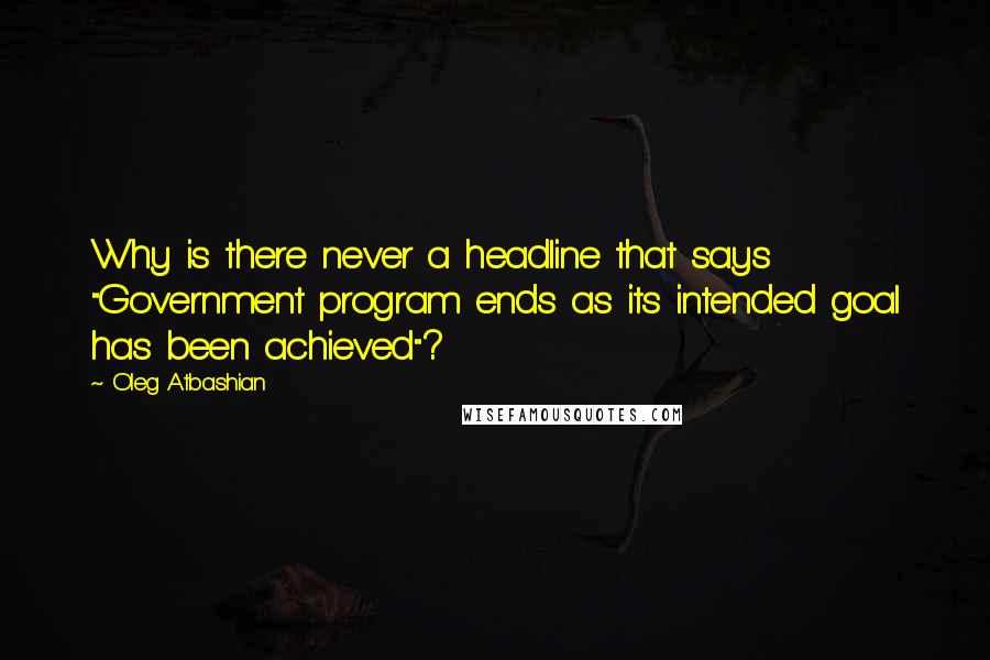 Oleg Atbashian Quotes: Why is there never a headline that says "Government program ends as its intended goal has been achieved"?