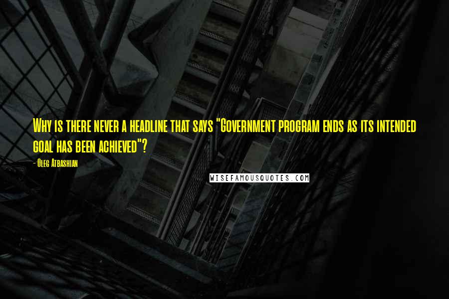 Oleg Atbashian Quotes: Why is there never a headline that says "Government program ends as its intended goal has been achieved"?