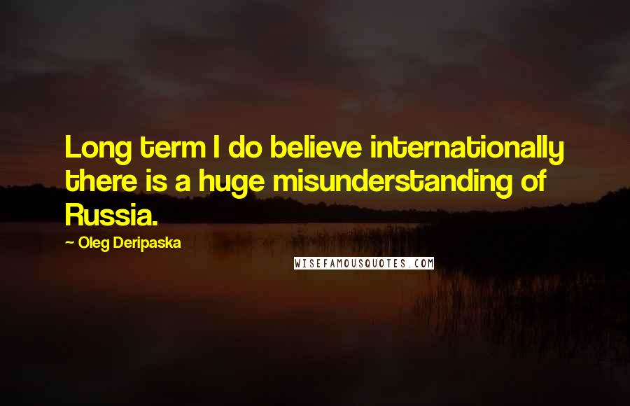 Oleg Deripaska Quotes: Long term I do believe internationally there is a huge misunderstanding of Russia.