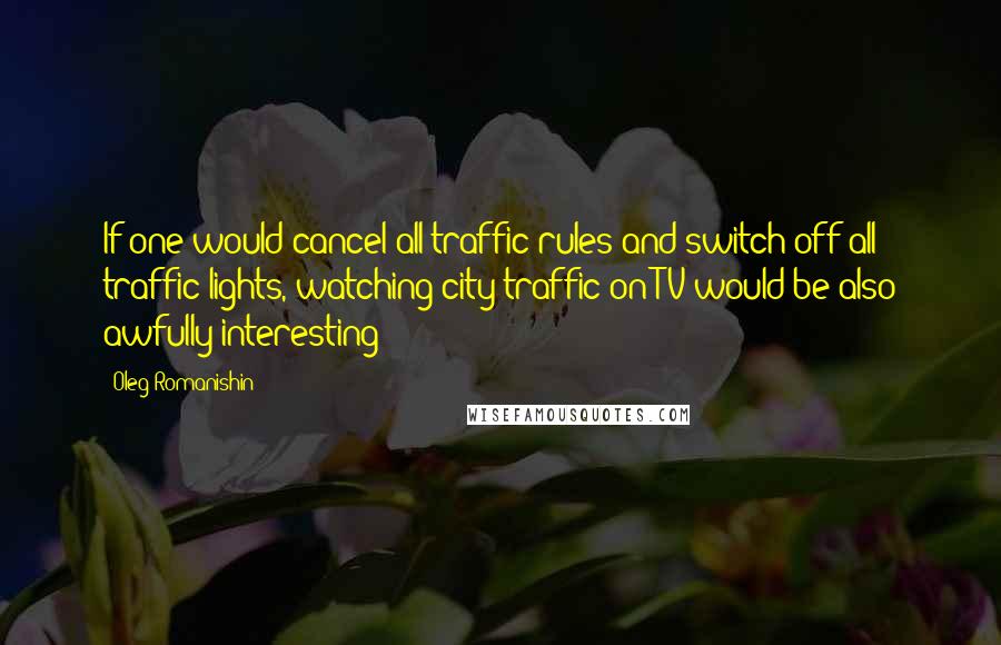 Oleg Romanishin Quotes: If one would cancel all traffic rules and switch off all traffic lights, watching city traffic on TV would be also awfully interesting!