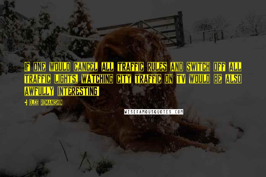 Oleg Romanishin Quotes: If one would cancel all traffic rules and switch off all traffic lights, watching city traffic on TV would be also awfully interesting!