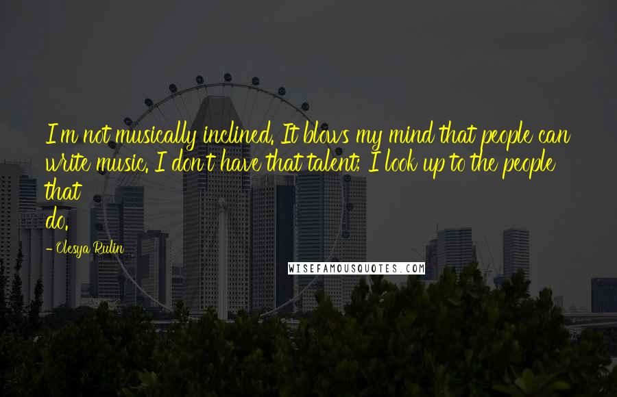 Olesya Rulin Quotes: I'm not musically inclined. It blows my mind that people can write music. I don't have that talent; I look up to the people that do.