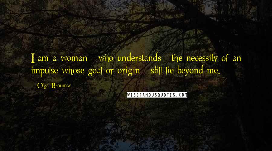Olga Broumas Quotes: I am a woman / who understands / the necessity of an impulse whose goal or origin / still lie beyond me.