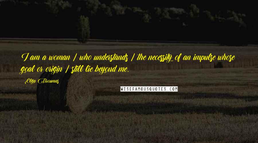 Olga Broumas Quotes: I am a woman / who understands / the necessity of an impulse whose goal or origin / still lie beyond me.