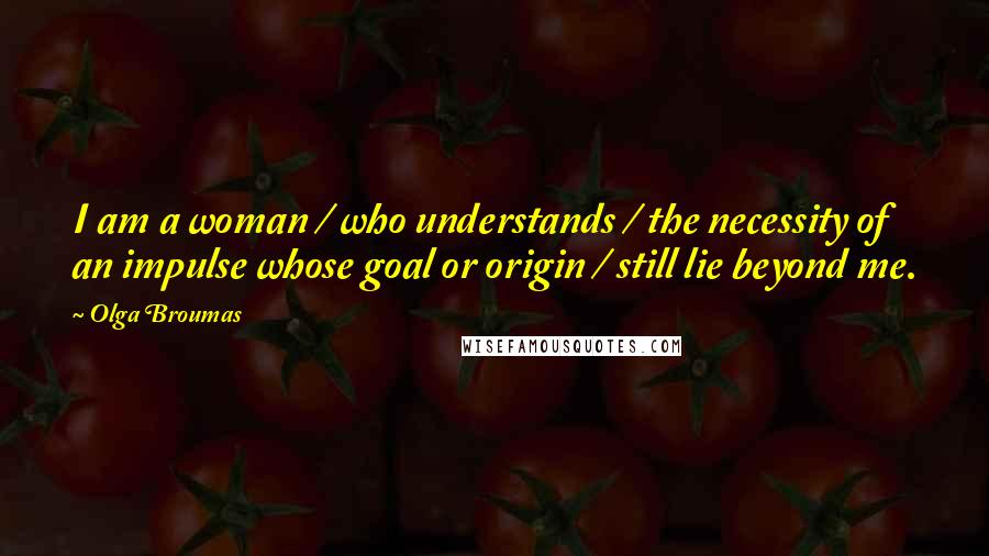 Olga Broumas Quotes: I am a woman / who understands / the necessity of an impulse whose goal or origin / still lie beyond me.