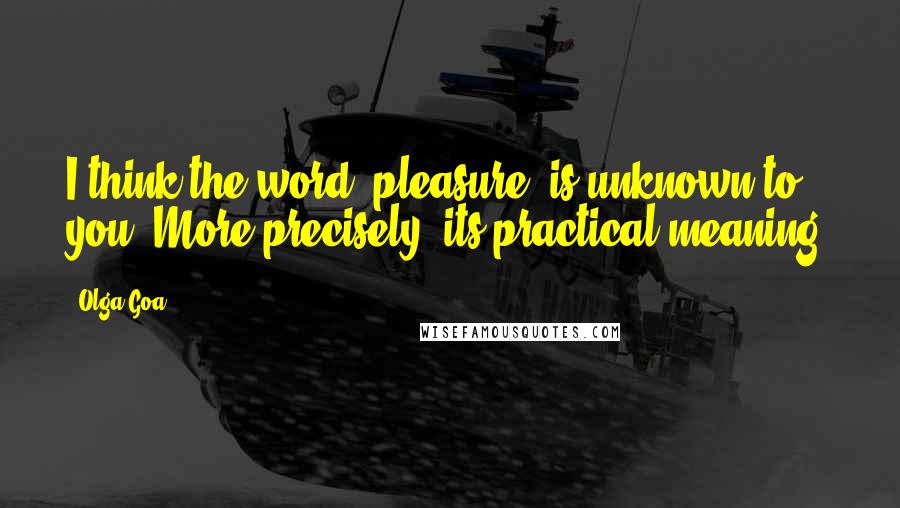 Olga Goa Quotes: I think the word 'pleasure' is unknown to you. More precisely, its practical meaning.