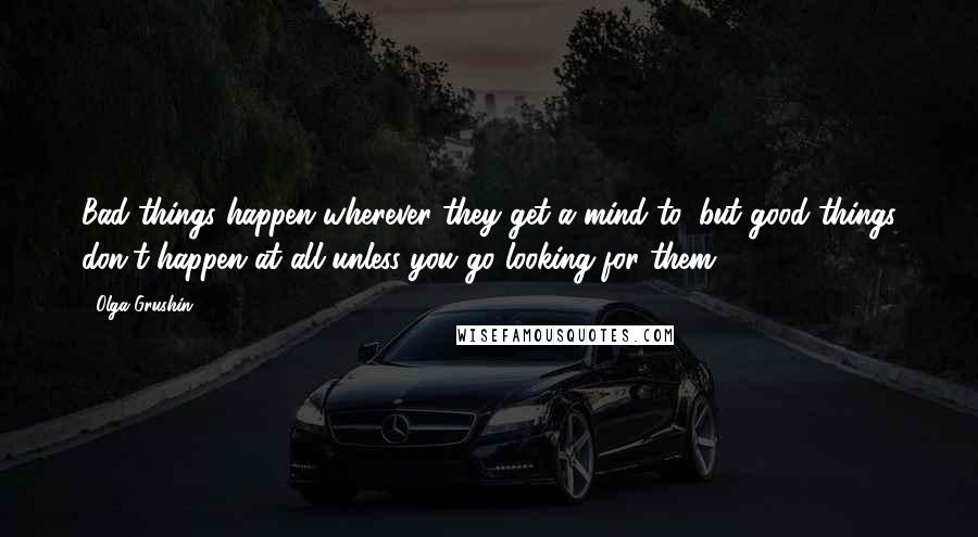 Olga Grushin Quotes: Bad things happen wherever they get a mind to, but good things don't happen at all unless you go looking for them.