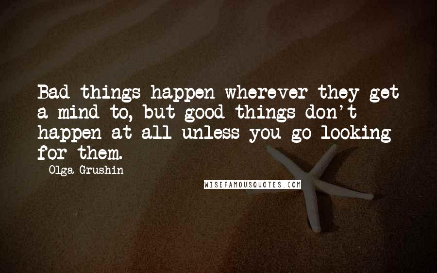 Olga Grushin Quotes: Bad things happen wherever they get a mind to, but good things don't happen at all unless you go looking for them.