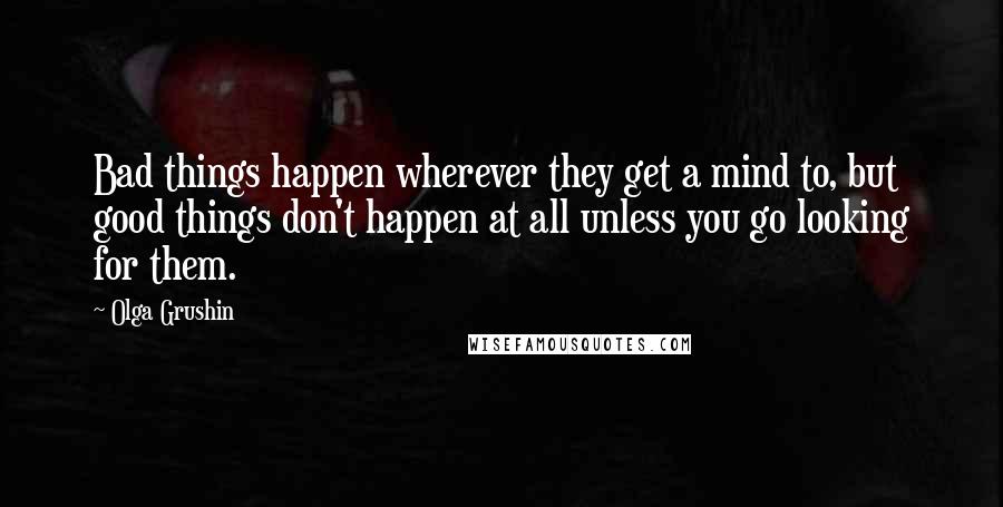 Olga Grushin Quotes: Bad things happen wherever they get a mind to, but good things don't happen at all unless you go looking for them.