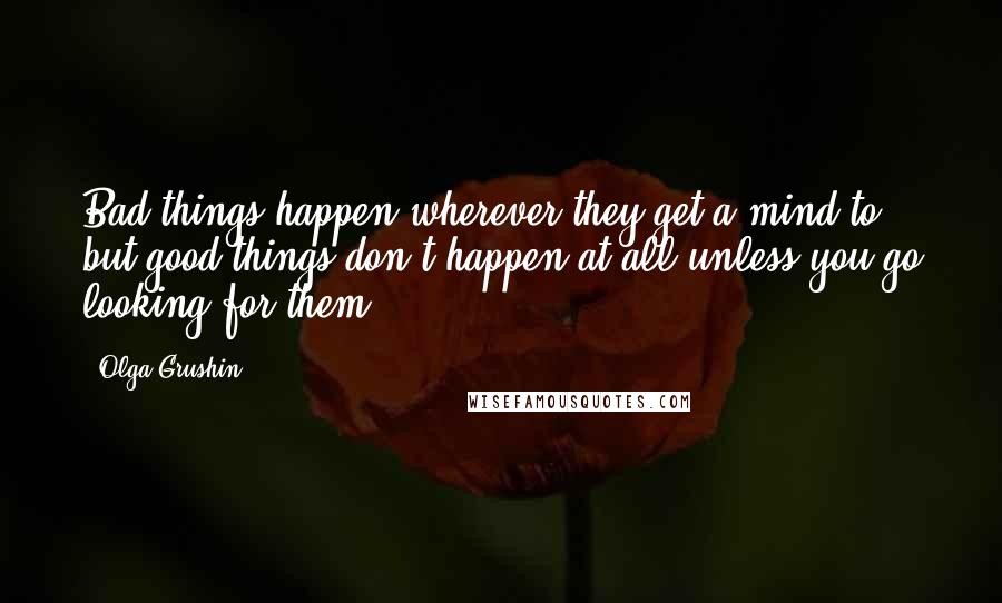 Olga Grushin Quotes: Bad things happen wherever they get a mind to, but good things don't happen at all unless you go looking for them.