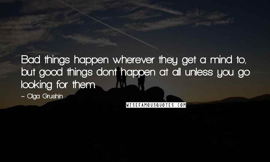 Olga Grushin Quotes: Bad things happen wherever they get a mind to, but good things don't happen at all unless you go looking for them.