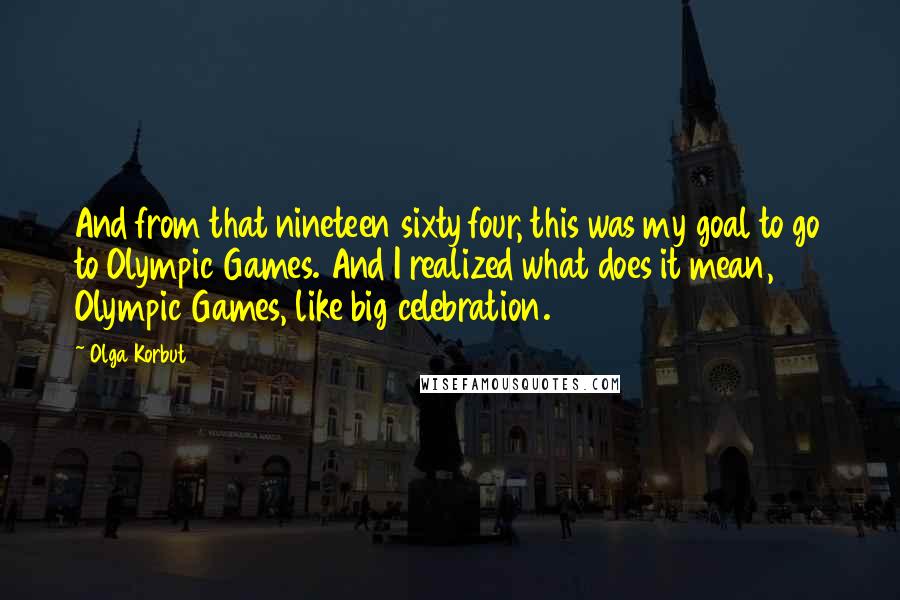Olga Korbut Quotes: And from that nineteen sixty four, this was my goal to go to Olympic Games. And I realized what does it mean, Olympic Games, like big celebration.