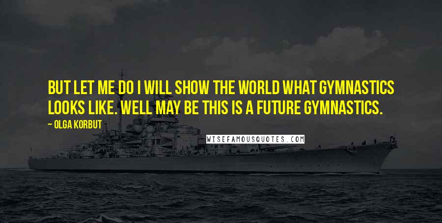 Olga Korbut Quotes: But let me do I will show the world what gymnastics looks like. Well may be this is a future gymnastics.