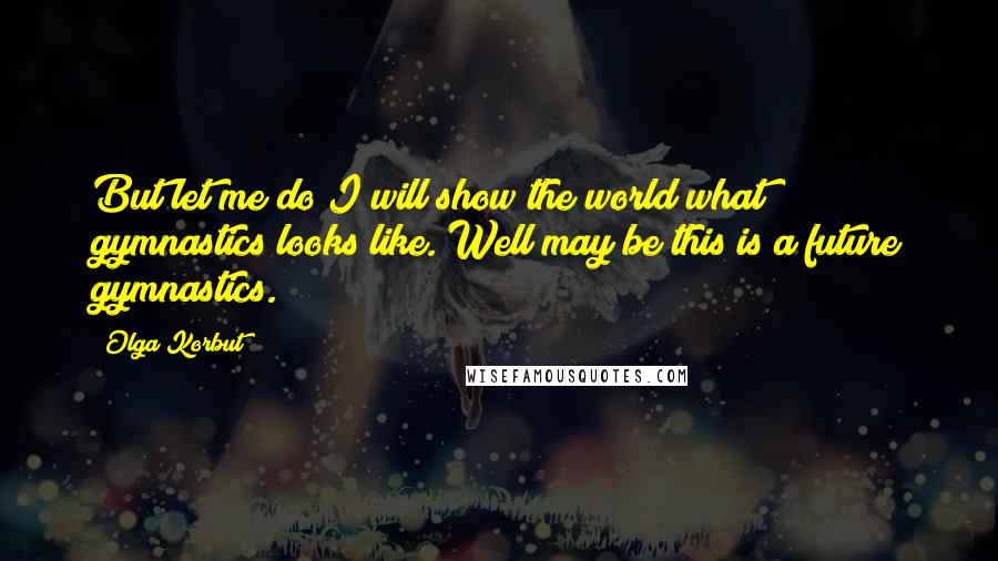 Olga Korbut Quotes: But let me do I will show the world what gymnastics looks like. Well may be this is a future gymnastics.