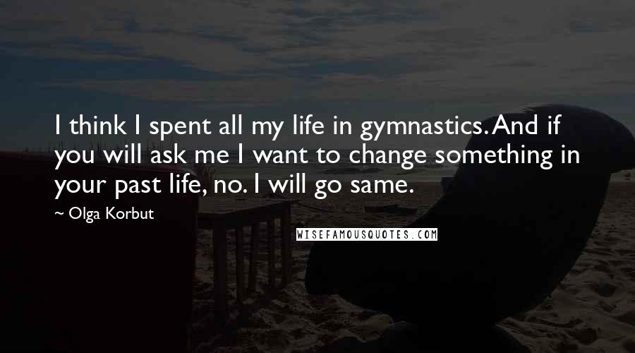 Olga Korbut Quotes: I think I spent all my life in gymnastics. And if you will ask me I want to change something in your past life, no. I will go same.