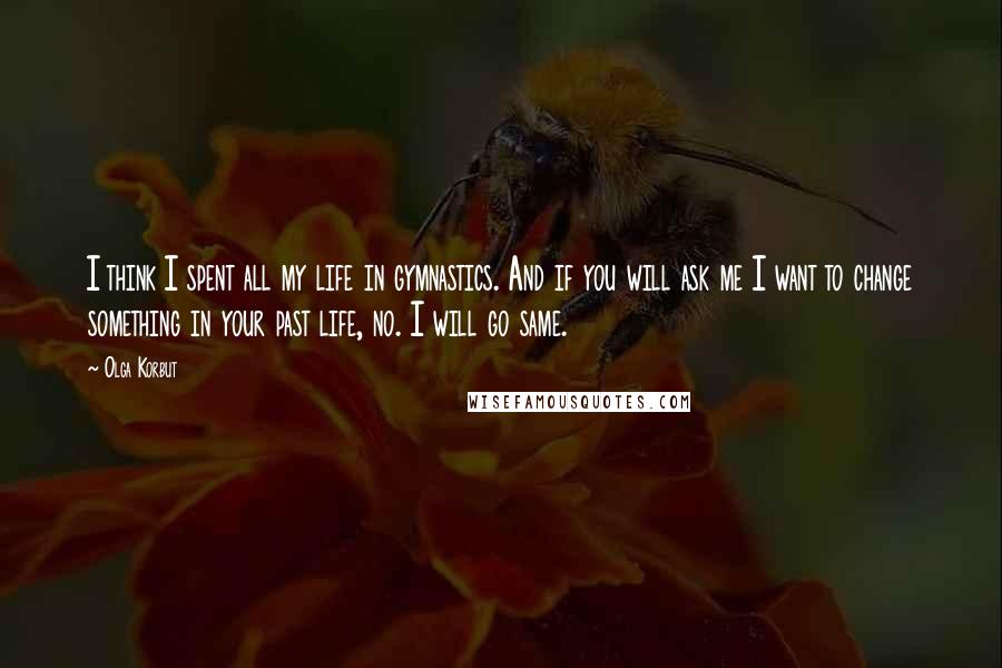 Olga Korbut Quotes: I think I spent all my life in gymnastics. And if you will ask me I want to change something in your past life, no. I will go same.