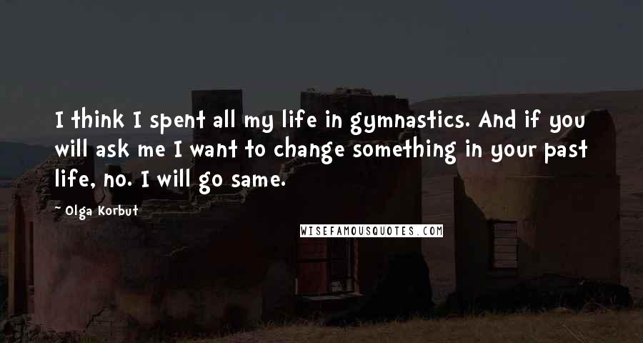 Olga Korbut Quotes: I think I spent all my life in gymnastics. And if you will ask me I want to change something in your past life, no. I will go same.