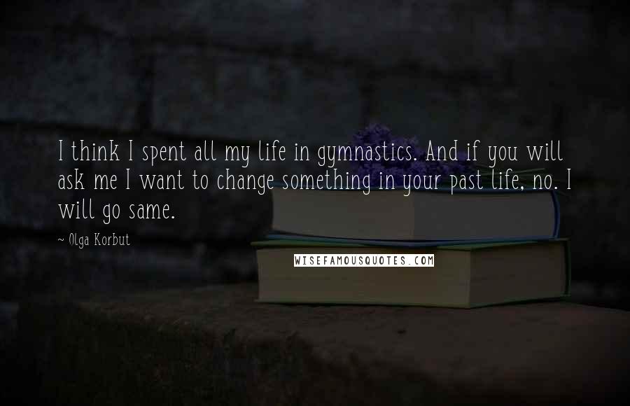 Olga Korbut Quotes: I think I spent all my life in gymnastics. And if you will ask me I want to change something in your past life, no. I will go same.