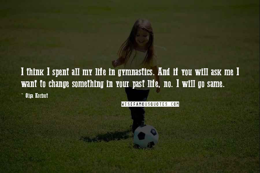 Olga Korbut Quotes: I think I spent all my life in gymnastics. And if you will ask me I want to change something in your past life, no. I will go same.