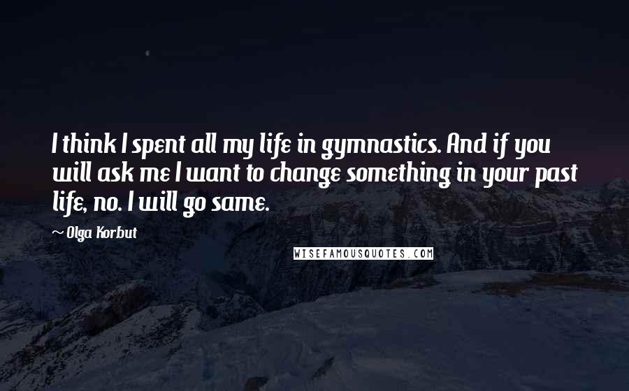 Olga Korbut Quotes: I think I spent all my life in gymnastics. And if you will ask me I want to change something in your past life, no. I will go same.